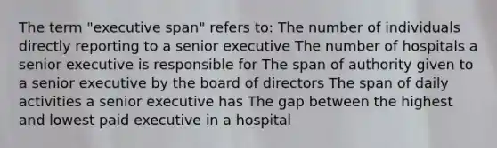 The term "executive span" refers to: The number of individuals directly reporting to a senior executive The number of hospitals a senior executive is responsible for The span of authority given to a senior executive by the board of directors The span of daily activities a senior executive has The gap between the highest and lowest paid executive in a hospital