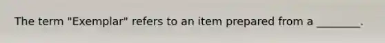 The term "Exemplar" refers to an item prepared from a ________.