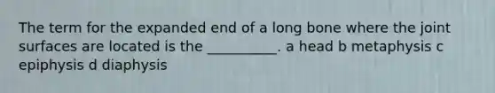 The term for the expanded end of a long bone where the joint surfaces are located is the __________. a head b metaphysis c epiphysis d diaphysis