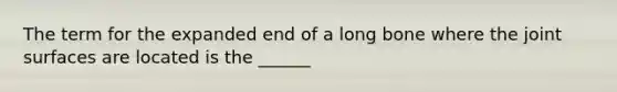 The term for the expanded end of a long bone where the joint surfaces are located is the ______