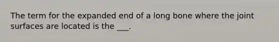 The term for the expanded end of a long bone where the joint surfaces are located is the ___.