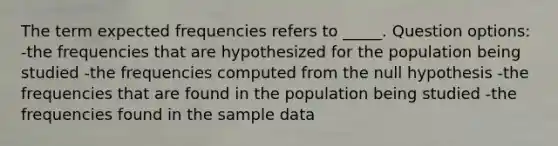 The term expected frequencies refers to _____. Question options: -the frequencies that are hypothesized for the population being studied -the frequencies computed from the null hypothesis -the frequencies that are found in the population being studied -the frequencies found in the sample data