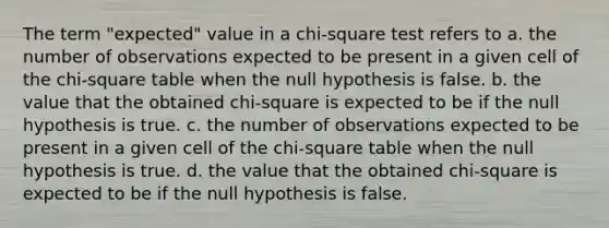 The term "expected" value in a chi-square test refers to a. the number of observations expected to be present in a given cell of the chi-square table when the null hypothesis is false. b. the value that the obtained chi-square is expected to be if the null hypothesis is true. c. the number of observations expected to be present in a given cell of the chi-square table when the null hypothesis is true. d. the value that the obtained chi-square is expected to be if the null hypothesis is false.