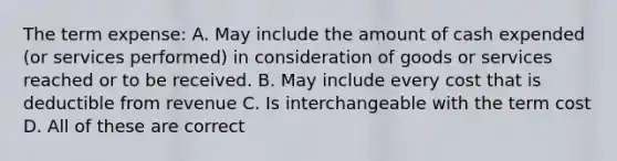 The term expense: A. May include the amount of cash expended (or services performed) in consideration of goods or services reached or to be received. B. May include every cost that is deductible from revenue C. Is interchangeable with the term cost D. All of these are correct