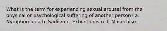 What is the term for experiencing sexual arousal from the physical or psychological suffering of another person? a. Nymphomania b. Sadism c. Exhibitionism d. Masochism