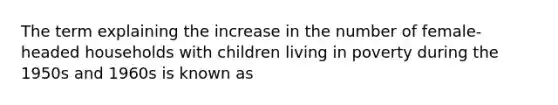 The term explaining the increase in the number of female-headed households with children living in poverty during the 1950s and 1960s is known as