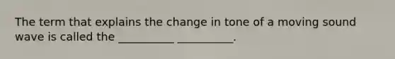 The term that explains the change in tone of a moving sound wave is called the __________ __________.