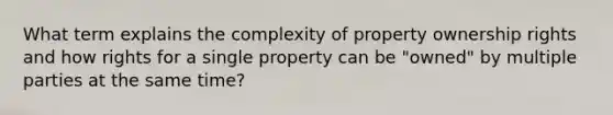 What term explains the complexity of property ownership rights and how rights for a single property can be "owned" by multiple parties at the same time?