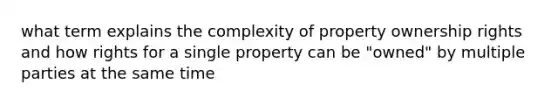 what term explains the complexity of property ownership rights and how rights for a single property can be "owned" by multiple parties at the same time