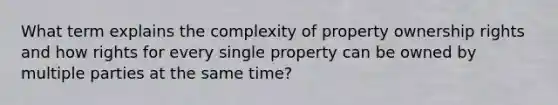 What term explains the complexity of property ownership rights and how rights for every single property can be owned by multiple parties at the same time?