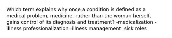 Which term explains why once a condition is defined as a medical problem, medicine, rather than the woman herself, gains control of its diagnosis and treatment? -medicalization -illness professionalization -illness management -sick roles