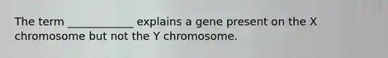 The term ____________ explains a gene present on the X chromosome but not the Y chromosome.