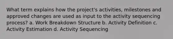 What term explains how the project's activities, milestones and approved changes are used as input to the activity sequencing process? a. Work Breakdown Structure b. Activity Definition c. Activity Estimation d. Activity Sequencing