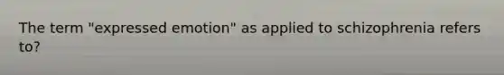 The term "expressed emotion" as applied to schizophrenia refers to?