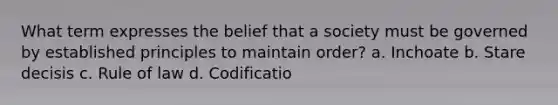 What term expresses the belief that a society must be governed by established principles to maintain order? a. Inchoate b. Stare decisis c. Rule of law d. Codificatio