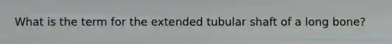 What is the term for the extended tubular shaft of a long bone?