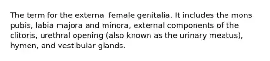 The term for the external female genitalia. It includes the mons pubis, labia majora and minora, external components of the clitoris, urethral opening (also known as the urinary meatus), hymen, and vestibular glands.