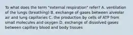 To what does the term "external respiration" refer? A. ventilation of the lungs (breathing) B. exchange of gases between alveolar air and lung capillaries C. the production by cells of ATP from small molecules and oxygen D. exchange of dissolved gases between capillary blood and body tissues