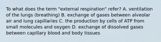 To what does the term "external respiration" refer? A. ventilation of the lungs (breathing) B. exchange of gases between alveolar air and lung capillaries C. the production by cells of ATP from small molecules and oxygen D. exchange of dissolved gases between capillary blood and body tissues