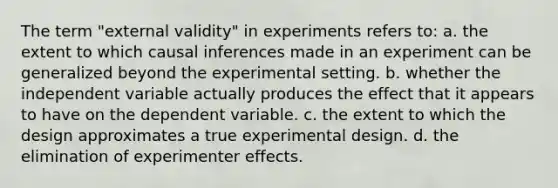 The term "external validity" in experiments refers to: a. the extent to which causal inferences made in an experiment can be generalized beyond the experimental setting. b. whether the independent variable actually produces the effect that it appears to have on the dependent variable. c. the extent to which the design approximates a true experimental design. d. the elimination of experimenter effects.