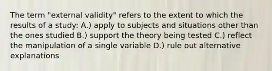 The term "external validity" refers to the extent to which the results of a study: A.) apply to subjects and situations other than the ones studied B.) support the theory being tested C.) reflect the manipulation of a single variable D.) rule out alternative explanations