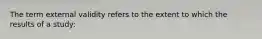 The term external validity refers to the extent to which the results of a study: