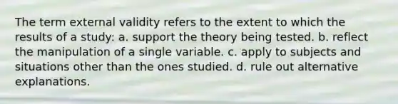 The term external validity refers to the extent to which the results of a study: a. support the theory being tested. b. reflect the manipulation of a single variable. c. apply to subjects and situations other than the ones studied. d. rule out alternative explanations.