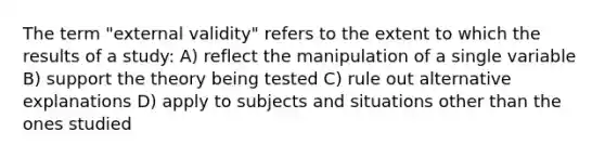 The term "external validity" refers to the extent to which the results of a study: A) reflect the manipulation of a single variable B) support the theory being tested C) rule out alternative explanations D) apply to subjects and situations other than the ones studied