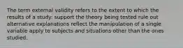 The term external validity refers to the extent to which the results of a study: support the theory being tested rule out alternative explanations reflect the manipulation of a single variable apply to subjects and situations other than the ones studied.