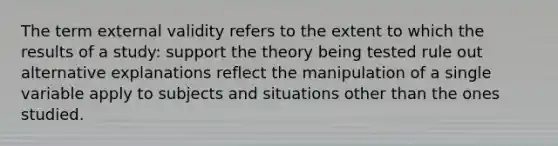 The term external validity refers to the extent to which the results of a study: support the theory being tested rule out alternative explanations reflect the manipulation of a single variable apply to subjects and situations other than the ones studied.