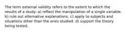 The term external validity refers to the extent to which the results of a study: a) reflect the manipulation of a single variable. b) rule out alternative explanations. c) apply to subjects and situations other than the ones studied. d) support the theory being tested.