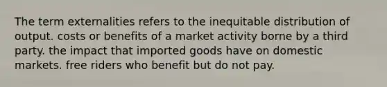 The term externalities refers to the inequitable distribution of output. costs or benefits of a market activity borne by a third party. the impact that imported goods have on domestic markets. free riders who benefit but do not pay.