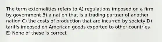 The term externalities refers to A) regulations imposed on a firm by government B) a nation that is a trading partner of another nation C) the costs of production that are incurred by society D) tariffs imposed on American goods exported to other countries E) None of these is correct