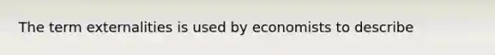 The term externalities is used by economists to describe