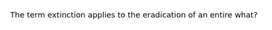 The term extinction applies to the eradication of an entire what?