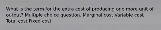 What is the term for the extra cost of producing one more unit of output? Multiple choice question. Marginal cost Variable cost Total cost Fixed cost