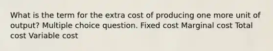 What is the term for the extra cost of producing one more unit of output? Multiple choice question. Fixed cost Marginal cost Total cost Variable cost