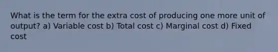 What is the term for the extra cost of producing one more unit of output? a) Variable cost b) Total cost c) Marginal cost d) Fixed cost