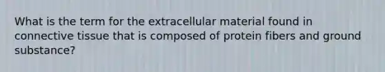 What is the term for the extracellular material found in connective tissue that is composed of protein fibers and ground substance?