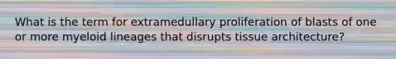 What is the term for extramedullary proliferation of blasts of one or more myeloid lineages that disrupts tissue architecture?