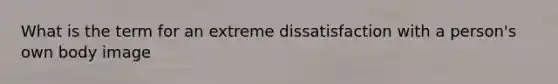 What is the term for an extreme dissatisfaction with a person's own body image
