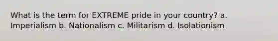 What is the term for EXTREME pride in your country? a. Imperialism b. Nationalism c. Militarism d. Isolationism