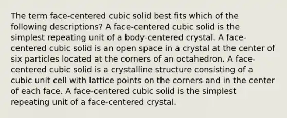 The term face-centered cubic solid best fits which of the following descriptions? A face-centered cubic solid is the simplest repeating unit of a body-centered crystal. A face-centered cubic solid is an open space in a crystal at the center of six particles located at the corners of an octahedron. A face-centered cubic solid is a crystalline structure consisting of a <a href='https://www.questionai.com/knowledge/kwIwbKfRGE-cubic-unit' class='anchor-knowledge'>cubic unit</a> cell with lattice points on the corners and in the center of each face. A face-centered cubic solid is the simplest repeating unit of a face-centered crystal.