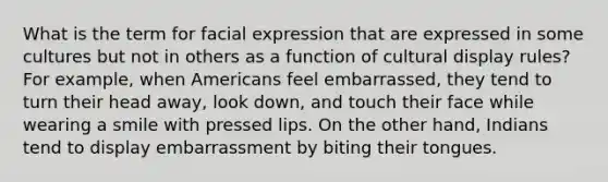 What is the term for facial expression that are expressed in some cultures but not in others as a function of cultural display rules? For example, when Americans feel embarrassed, they tend to turn their head away, look down, and touch their face while wearing a smile with pressed lips. On the other hand, Indians tend to display embarrassment by biting their tongues.