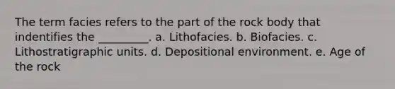 The term facies refers to the part of the rock body that indentifies the _________. a. Lithofacies. b. Biofacies. c. Lithostratigraphic units. d. Depositional environment. e. Age of the rock