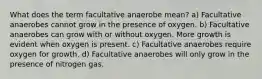 What does the term facultative anaerobe mean? a) Facultative anaerobes cannot grow in the presence of oxygen. b) Facultative anaerobes can grow with or without oxygen. More growth is evident when oxygen is present. c) Facultative anaerobes require oxygen for growth. d) Facultative anaerobes will only grow in the presence of nitrogen gas.