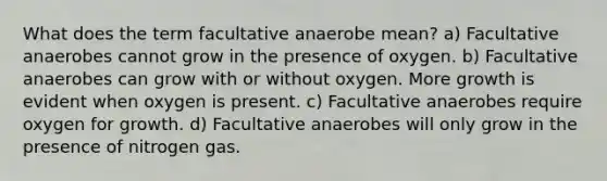 What does the term facultative anaerobe mean? a) Facultative anaerobes cannot grow in the presence of oxygen. b) Facultative anaerobes can grow with or without oxygen. More growth is evident when oxygen is present. c) Facultative anaerobes require oxygen for growth. d) Facultative anaerobes will only grow in the presence of nitrogen gas.