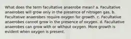 What does the term facultative anaerobe mean? a. Facultative anaerobes will grow only in the presence of nitrogen gas. b. Facultative anaerobes require oxygen for growth. c. Facultative anaerobes cannot grow in the presence of oxygen. d. Facultative anaerobes can grow with or without oxygen. More growth is evident when oxygen is present.