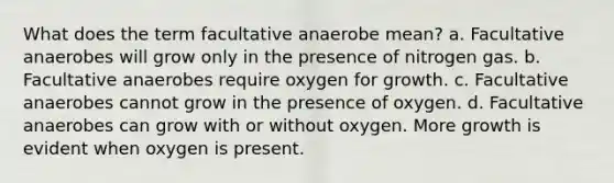 What does the term facultative anaerobe mean? a. Facultative anaerobes will grow only in the presence of nitrogen gas. b. Facultative anaerobes require oxygen for growth. c. Facultative anaerobes cannot grow in the presence of oxygen. d. Facultative anaerobes can grow with or without oxygen. More growth is evident when oxygen is present.