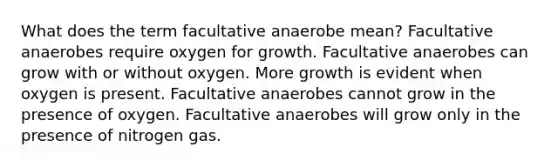 What does the term facultative anaerobe mean? Facultative anaerobes require oxygen for growth. Facultative anaerobes can grow with or without oxygen. More growth is evident when oxygen is present. Facultative anaerobes cannot grow in the presence of oxygen. Facultative anaerobes will grow only in the presence of nitrogen gas.